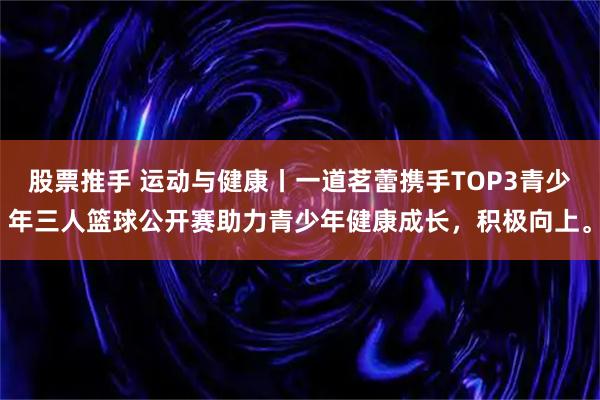 股票推手 运动与健康丨一道茗蕾携手TOP3青少年三人篮球公开赛助力青少年健康成长，积极向上。