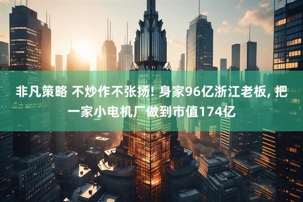非凡策略 不炒作不张扬! 身家96亿浙江老板, 把一家小电机厂做到市值174亿