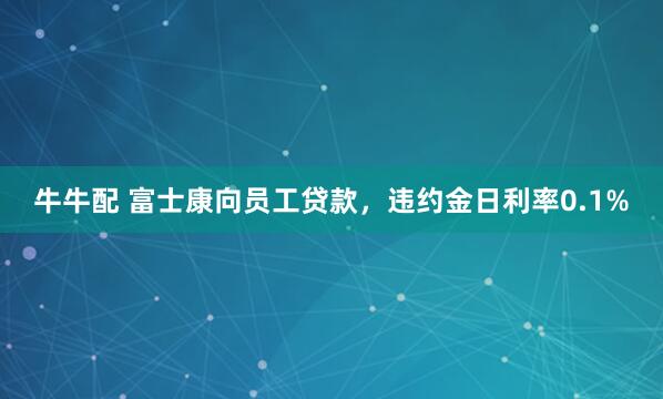 牛牛配 富士康向员工贷款,违约金日利率0.1%