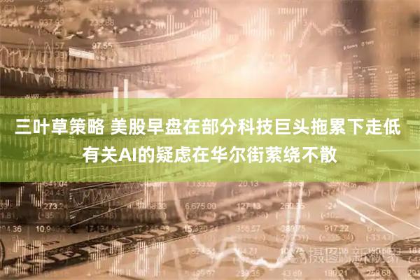 三叶草策略 美股早盘在部分科技巨头拖累下走低 有关AI的疑虑在华尔街萦绕不散