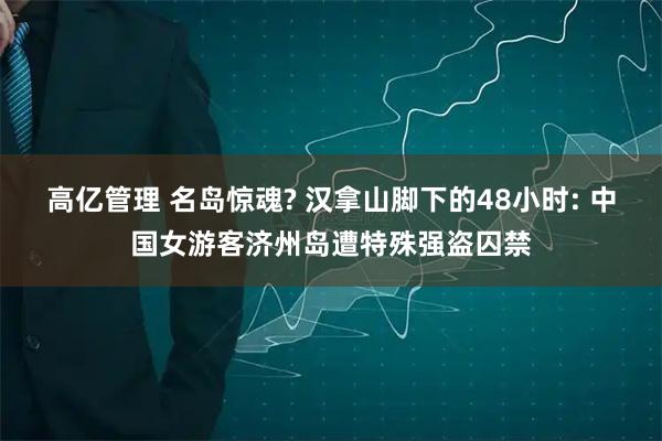 高亿管理 名岛惊魂? 汉拿山脚下的48小时: 中国女游客济州岛遭特殊强盗囚禁