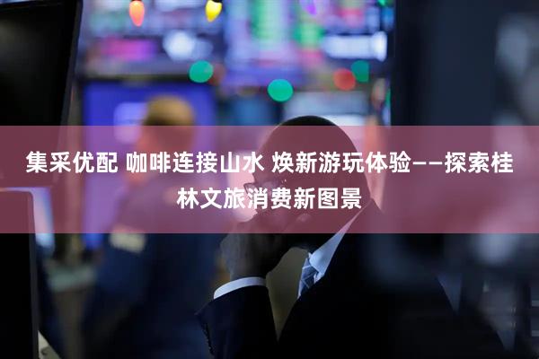 集采优配 咖啡连接山水 焕新游玩体验——探索桂林文旅消费新图景