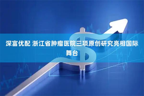 深富优配 浙江省肿瘤医院三项原创研究亮相国际舞台