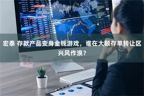 宏泰 存款产品变身金钱游戏，谁在大额存单转让区兴风作浪？