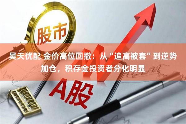 昊天优配 金价高位回撤：从“追高被套”到逆势加仓，积存金投资者分化明显