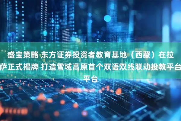 盛宝策略 东方证券投资者教育基地（西藏）在拉萨正式揭牌 打造雪域高原首个双语双线联动投教平台