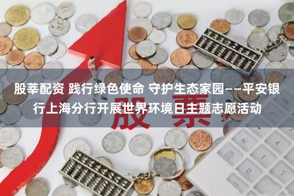 股莘配资 践行绿色使命 守护生态家园——平安银行上海分行开展世界环境日主题志愿活动