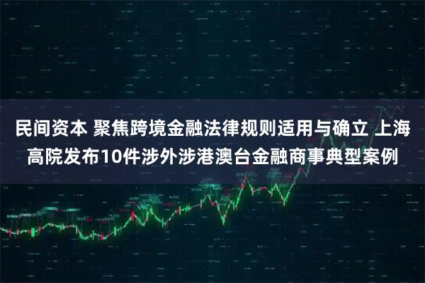 民间资本 聚焦跨境金融法律规则适用与确立 上海高院发布10件涉外涉港澳台金融商事典型案例