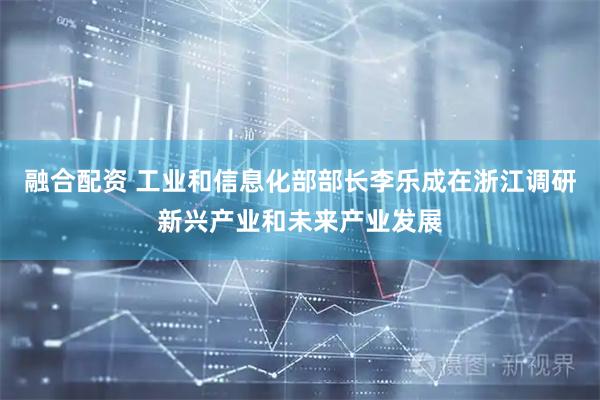 融合配资 工业和信息化部部长李乐成在浙江调研新兴产业和未来产业发展