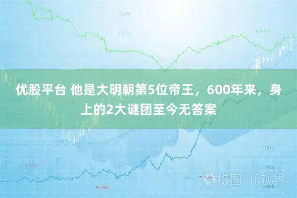 优股平台 他是大明朝第5位帝王，600年来，身上的2大谜团至今无答案
