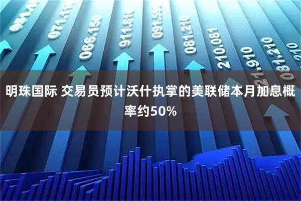 明珠国际 交易员预计沃什执掌的美联储本月加息概率约50%