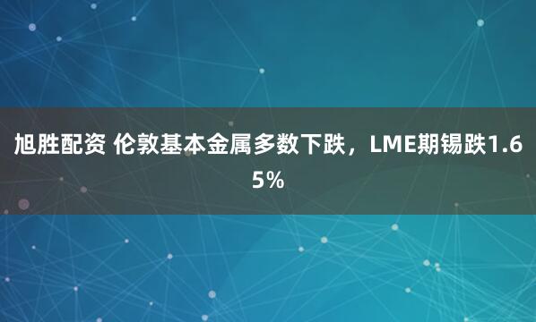 旭胜配资 伦敦基本金属多数下跌，LME期锡跌1.65%