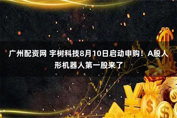 广州配资网 宇树科技8月10日启动申购！A股人形机器人第一股来了